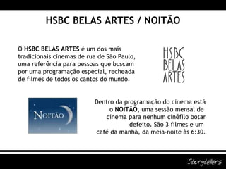 HSBC BELAS ARTES / NOITÃO O  HSBC BELAS ARTES  é um dos mais  tradicionais cinemas de rua de São Paulo,  uma referência para pessoas que buscam  por uma programação especial, recheada  de filmes de todos os cantos do mundo. Dentro da programação do cinema está  o  NOITÃO , uma sessão mensal de  cinema para nenhum cinéfilo botar  defeito. São 3 filmes e um  café da manhã, da meia-noite às 6:30. 