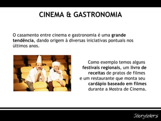 CINEMA & GASTRONOMIA O casamento entre cinema e gastronomia é uma  grande tendência , dando origem à diversas iniciativas pontuais nos últimos anos. Como exemplo temos alguns  festivais regionais , um  livro de  receitas  de pratos de filmes  e um restaurante que monta seu  cardápio baseado em filmes  durante a Mostra de Cinema. 