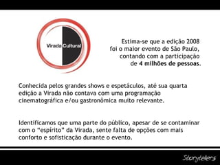Estima-se que a edição 2008  foi o maior evento de São Paulo,  contando com a participação  de  4 milhões de pessoas . Conhecida pelos grandes shows e espetáculos, até sua quarta edição a Virada não contava com uma programação cinematográfica e/ou gastronômica muito relevante. Identificamos que uma parte do público, apesar de se contaminar com o “espírito” da Virada, sente falta de opções com mais conforto e sofisticação durante o evento. 
