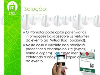 Solução:



O   Promotor pode optar por enviar as
  informações básicas sobre os visitantes
  do evento ao Virtual Bag (opcional).
 Nesse caso o visitante não precisará
  preencher o cadastro no site (e-mail,
  nome e origem). Bastará se identificar
  coletando o código no próprio crachá
  do evento.
 