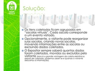 Solução:


   Os itens coletados ficam agrupados em
    “sacolas virtuais”. Cada sacola corresponde
    a um evento visitado.
   Opcionalmente, o visitante pode reorganizar
    suas sacolas, criando novas sacolas,
    movendo informações entre as sacolas ou
    excluindo dados coletados.
   O Expositor sempre saberá quantos dados
    foram coletados, movidos ou excluídos pelo
    visitante (essa é a grande vantagem da coleta eletrônica:
    depois de coletada, podemos saber se e quando o visitante
    descartou a informação)
 