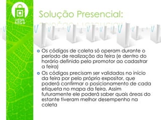 Solução Presencial:


   Os códigos de coleta só operam durante o
    período de realização da feira (e dentro do
    horário definido pelo promotor ao cadastrar
    a feira)
   Os códigos precisam ser validados no início
    da feira por pelo próprio expositor, que
    poderá confirmar o posicionamento de cada
    etiqueta no mapa da feira. Assim
    futuramente ele poderá saber quais áreas do
    estante tiveram melhor desempenho na
    coleta
 