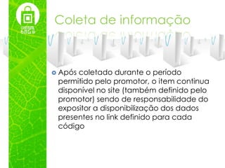 Coleta de informação



 Apóscoletado durante o período
 permitido pelo promotor, o item continua
 disponível no site (também definido pelo
 promotor) sendo de responsabilidade do
 expositor a disponibilização dos dados
 presentes no link definido para cada
 código
 