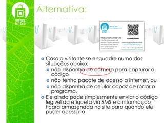 Alternativa:




    Caso o visitante se enquadre numa das
     situações abaixo:
      não disponha de câmera para capturar o
        código
      não tenha pacote de acesso a internet, ou
      não disponha de celular capaz de rodar o
        programa,
    Ele ainda pode simplesmente enviar o código
     legível da etiqueta via SMS e a informação
     ficará armazenada no site para quando ele
     puder acessá-la.
 