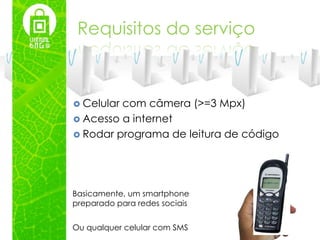 Requisitos do serviço



 Celularcom câmera (>=3 Mpx)
 Acesso a internet
 Rodar programa de leitura de código




Basicamente, um smartphone
preparado para redes sociais


Ou qualquer celular com SMS
 