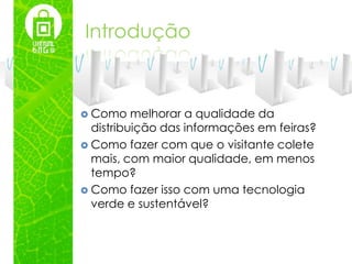 Introdução



 Como    melhorar a qualidade da
  distribuição das informações em feiras?
 Como fazer com que o visitante colete
  mais, com maior qualidade, em menos
  tempo?
 Como fazer isso com uma tecnologia
  verde e sustentável?
 