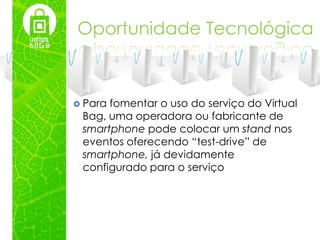 Oportunidade Tecnológica



 Parafomentar o uso do serviço do Virtual
 Bag, uma operadora ou fabricante de
 smartphone pode colocar um stand nos
 eventos oferecendo “test-drive” de
 smartphone, já devidamente
 configurado para o serviço
 