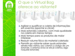 O que o Virtual Bag
oferece ao visitante?



   Agilizar e qualificar a coleta de informações
    em eventos (apontar e clicar)
   Mais estandes cobertos, com mais qualidade
    na coleta em menos tempo
   Mais tempo para os produtos de maior
    interesse
   Reduzir volume físico do material coletado
   Permitir ao visitante saber quais estandes
    ainda não visitou (ao coletar o código de um
    estande, o sistema avisa se ele já coletou algo
    naquele estande)
 