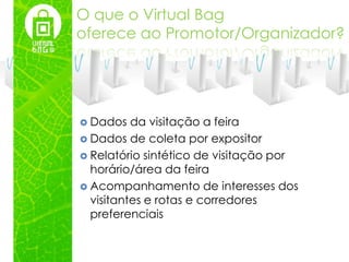 O que o Virtual Bag
oferece ao Promotor/Organizador?




 Dados   da visitação a feira
 Dados de coleta por expositor
 Relatório sintético de visitação por
  horário/área da feira
 Acompanhamento de interesses dos
  visitantes e rotas e corredores
  preferenciais
 