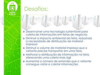 Desafios:


   Desenvolver uma tecnologia sustentável para
    coleta de informações em feiras de negócios
   Diminuir o impacto ambiental da feira, reduzindo
    a necessidade de distribuição de material
    impresso
   Diminuir o volume de material impresso que o
    visitante precisa transportar em uma feira.
   Melhorar a distribuição de informação na feira,
    oferecendo uma coleta mais ágil
   Aumentar o número de estandes que o visitante
    consegue visitar e coletar informações
 