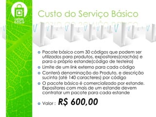 Custo do Serviço Básico



   Pacote básico com 30 códigos que podem ser
    utilizados para produtos, expositores(crachás) e
    para o próprio estande(código de testeira)
   Limite de um link externo para cada código
   Conterá denominação do Produto, e descrição
    sucinta (até 140 caracteres) por código
   O pacote básico é comercializado por estande.
    Expositores com mais de um estande devem
    contratar um pacote para cada estande

   Valor :   R$ 600,00
 