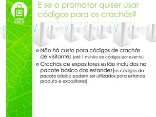 E se o promotor quiser usar
códigos para os crachás?



 Não  há custo para códigos de crachás
  de visitantes (até 1 milhão de códigos por evento)
 Crachás de expositores estão incluídos no
  pacote básico dos estandes(os códigos do
  pacote básico podem ser utilizados para estande,
  produto e expositores)
 
