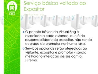 Serviço básico voltado ao
Expositor



O   pacote básico do Virtual Bag é
  associado a cada estande, que é de
  responsabilidade do expositor, não sendo
  cobrado do promotor nenhuma taxa.
 Serviços opcionais serão oferecidos ao
  visitante, expositor e promotor visando
  melhorar a interação desses com o
  sistema
 