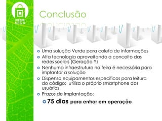 Conclusão


   Uma solução Verde para coleta de informações
   Alta tecnologia aproveitando a conceito das
    redes sociais (Geração Y)
   Nenhuma infraestrutura na feira é necessária para
    implantar a solução
   Dispensa equipamentos específicos para leitura
    do código: utiliza o próprio smartphone dos
    usuários
   Prazos de implantação:
     75   dias para entrar em operação
 
