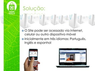 Solução:



O   Site pode ser acessado via internet,
  celular ou outro dispositivo móvel
 Inicialmente em três idiomas: Português,
  Inglês e espanhol
 