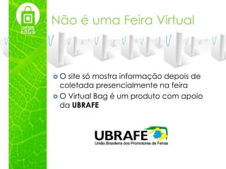 Não é uma Feira Virtual



O  site só mostra informação depois de
  coletada presencialmente na feira
 O Virtual Bag é um produto com apoio
  da UBRAFE
 