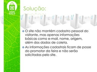 Solução:



O   site não mantém cadastro pessoal do
  visitante, mas apenas informações
  básicas como e-mail, nome, origem,
  além dos dados de coleta.
 As informações cadastrais ficam de posse
  do promotor da feira e não serão
  solicitadas pelo site.
 
