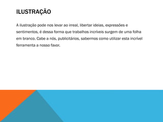 ILUSTRAÇÃO
A ilustração pode nos levar ao irreal, libertar ideias, expressões e
sentimentos, é dessa forma que trabalhos incríveis surgem de uma folha
em branco. Cabe a nós, publicitários, sabermos como utilizar esta incrível
ferramenta a nosso favor.
 