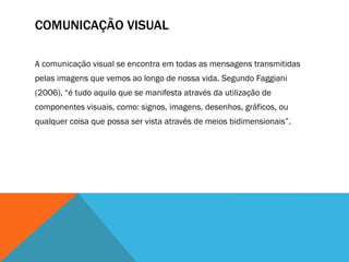 COMUNICAÇÃO VISUAL
A comunicação visual se encontra em todas as mensagens transmitidas
pelas imagens que vemos ao longo de nossa vida. Segundo Faggiani
(2006), “é tudo aquilo que se manifesta através da utilização de
componentes visuais, como: signos, imagens, desenhos, gráficos, ou
qualquer coisa que possa ser vista através de meios bidimensionais”.
 