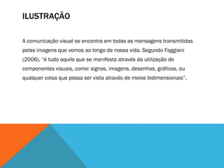 ILUSTRAÇÃO
A comunicação visual se encontra em todas as mensagens transmitidas
pelas imagens que vemos ao longo de nossa vida. Segundo Faggiani
(2006), “é tudo aquilo que se manifesta através da utilização de
componentes visuais, como: signos, imagens, desenhos, gráficos, ou
qualquer coisa que possa ser vista através de meios bidimensionais”.
 