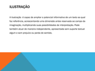 ILUSTRAÇÃO
A ilustração é capaz de ampliar o potencial informativo de um texto ao qual
faz referência, acrescentando uma dimensão antes reservada ao campo da
imaginação, multiplicando suas possibilidades de interpretação. Pode
também atuar de maneira independente, apresentada sem suporte textual
algum e sem prejuízo ou perda de sentido.
 