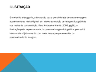 ILUSTRAÇÃO
Em relação a fotografia, a ilustração traz a possibilidade de uma mensagem
aparentemente mais original, em meio a saturação de imagens fotográficas
nos meios de comunicação. Para Ambrose e Harris (2005, pg36), a
ilustração pode expressar mais do que uma imagem fotográfica, pois exibi
ideias mais objetivamente com maior destaque para o estilo, ou
personalidade da imagem.
 
