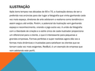 ILUSTRAÇÃO
Após bons tempos nas décadas de 60 e 70, a ilustração deixou de ser a
preferida nos anúncios para dar lugar a fotografia que vinha ganhando cada
vez mais espaço, diretores de arte adotaram o realismo como tendência e
assim seguiu até então. Porém, o potencial da ilustração vem ganhando
espaço e reconhecimento, virando o jogo outra vez. A união da fotografia
com a liberdade de criação e o estilo único de cada ilustrador proporciona
um diferencial para o cliente, o que é interessante para pequenas e
grandes empresas. Formas perfeitas e super realistas agora dão vez a
formas mais dinâmicas e inusitadas para satisfazer os clientes que se
tornam cada vez mais exigentes. RedBull, é um exemplo de empresa que
vem adotando este perfil.
 