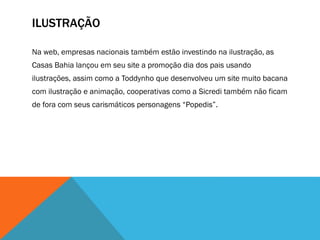 ILUSTRAÇÃO
Na web, empresas nacionais também estão investindo na ilustração, as
Casas Bahia lançou em seu site a promoção dia dos pais usando
ilustrações, assim como a Toddynho que desenvolveu um site muito bacana
com ilustração e animação, cooperativas como a Sicredi também não ficam
de fora com seus carismáticos personagens “Popedis”.
 