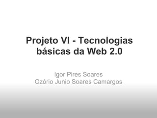 Projeto VI - Tecnologias
  básicas da Web 2.0

        Igor Pires Soares
 Ozório Junio Soares Camargos
 