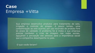 Case
Empresa +Vitta
Sua empresa desenvolve produtos para tratamento de solo,
irrigação e controle de pragas. A pouco tempo, uma
contaminação ao solo ocorreu por uso incorreto de produto fora
do prazo de validade. O problema foi à mídia e sua empresa
precisa combater a crise de imagem nas redes sociais,
aguçando a percepção das pessoas para a importância social
que a companhia desempenha no país.
O que vocês fariam?
 