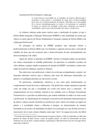 A professora Flavia Gonçalves, relata que:
A escola buscava necessidade de se trabalhar de maneira diferenciada e
inovadora o tema gênero e sexualidade de modo que a transversalidade
fosse uma via no desenvolvimento do projeto. Sobretudo era a necessidade
de se inovar metodologicamente no ensino e de aproximar os conteúdos
escolares ao contexto da realidade vivida pelos estudantes em relação à
sexualidade e gênero que eram demandas dos alunos e professores.
As relatoras indicam ainda outros motivos para a idealização do projeto, já que o
Ensino Médio Integrado à Educação Profissional (EMIEP) é uma modalidade de ensino que
oferece ao aluno egresso do Ensino Fundamental a formação conjunta do Ensino Médio com
a Educação Profissional2
.
Os princípios da política do EMIEP propõem uma educação técnica e
profissionalizante no Ensino Médio que visa fomentar e capacitar pessoas para o mercado de
trabalho em áreas que são essenciais para o desenvolvimento do país (principalmente nas
áreas tecnológicas e de saúde).
Apesar de, dentre os princípios do EMIEP, vincular a formação cidadã, esta dá ênfase
aos valores relacionados ao trabalho profissional. Ao aproximar os conteúdos escolares da
vida cotidiana, o projeto amplia as propostas de atuação do EMIEP, vinculando o caráter mais
amplo da noção de cidadania, segundo as relatoras.
Nas entrevistas com professores e alunos da escola que acompanharam o projeto, são
elencados diferentes motivos para o interesse pelo tema das diferenças relacionadas aos
gêneros e sexualidades presentes na vida social e escolar.
Os professores, notadamente, referem-se a esse tema pelas transformações no
comportamento sexual de jovens e adolescentes. Tais professores sempre reportam ao passado
como um tempo em que a sexualidade era vivida com menos risco e exposição. Os
comportamentos de risco relatados referem-se aos cuidados com as Doenças Sexualmente
Transmissíveis e a gravidez na adolescência, que acabam refletindo na saúde e na vida escolar
e profissional. As manifestações de orientação sexual diversa da dominante (heteronormativa)
de alunos e alunas causam incômodo aos professores cujos valores em relação aos papéis de
gênero e à sexualidade situam a diferença à margem. As demonstrações de relações
homoafetivas na escola e de identidades de gênero em construção (no caso dos/das travestis e
transexuais) são os mais comuns relatados como algo “novo” no espaço da escola e de difícil
2
Financiado pelo Programa Brasil Profissionalizado do governo federal, o EMI foi implantado em 2007 pelo
governo do estado de Mato Grosso a partir de projetos pilotos; um deles foi desenvolvido na Escola
Pindorama. No ano de 2011 o estado ampliará e aperfeiçoará o EMI oferecendo mais de 9 mil vagas (fonte:
www.seduc.mt.gov.br ).
 