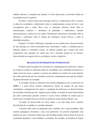trabalho educativo. A pergunta que inquieta é: Como educar para a convivência diante da
diversidade sexual e de gênero?
Os alunos e alunas trazem como principais motivos o conhecimento sobre si mesmos
no plano da sexualidade e conhecimento sobre os comportamentos sexuais de risco e suas
conseqüências para a saúde. Nesse caso, os principais interesses focam sobre as
transformações corporais e identitárias na puberdade e adolescência, métodos
anticoncepcionais e práticas de sexo seguro. Notadamente, demonstram curiosidade sobre as
diferenças e explicações sobre as origens das orientações sexuais diversas e sobre as
identidades de gênero .
O projeto “Vivendo as Diferenças” pretendeu ser um caminho para o desenvolvimento
de uma educação em valores destacando temas relacionados à saúde e à cidadania para os
diferentes gêneros e orientações sexuais. As relatoras apontam que o projeto tem como
compromisso uma educação em valores que visa à formação integral do ser humano,
desenvolvendo seus aspectos físicos, psicológicos, sociais e cognitivos.
REALIZAÇÃO DO PROJETO DE INTERVENÇÃO
O objetivo geral do projeto foi o de promover a aprendizagem de professores e alunos
em relação ao respeito às diferenças diante da sexualidade, com a finalidade de promover a
saúde sexual dos jovens e garantir o exercício da cidadania no contexto da escola daqueles
que sofrem preconceito por sua orientação sexual e/ou comportamento que foge dos modelos
de gênero dominantes na sociedade.
As atividades iniciais se realizaram com reuniões pedagógicas com os professores do
EMIEP e a partir dessas reuniões delinearam-se frentes de atuação em que foram
considerados o protagonismo dos alunos e a mediação dos professores no desenvolvimento
das atividades realizadas por eles. Algumas ações isoladas, no sentido de serem desenvolvidas
por outros profissionais parceiros externos à escola, foram acolhidas de maneira que os
profissionais convidados foram envolvidos no projeto de modo contínuo durante o ano.
O projeto foi desenvolvido em várias etapas e, em cada etapa, houve maneiras
diversificadas de se trabalhar os conteúdos elencados.
A primeira delas tratou da preparação para o trabalho com a transversalidade. Após
reuniões pedagógicas discutindo o tema com professores, foi possível empreender uma
proposta em que os diferentes olhares que cada disciplina poderia enfocar diante do tema da
sexualidade dirigiriam o como trabalhar os conteúdos. Por exemplo, na disciplina da Língua
 