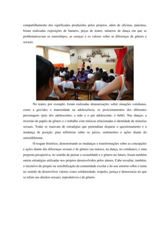 compartilhamento dos significados produzidos pelos projetos, além de oficinas, palestras,
foram realizadas exposições de banners, peças de teatro, números de dança em que se
problematizavam os estereótipos, as crenças e os valores sobre as diferenças de gênero e
sexuais.
No teatro, por exemplo, foram realizadas dramatizações sobre situações cotidianas,
como a gravidez e maternidade na adolescência, os posicionamentos dos diferentes
personagens (pais dos adolescentes, a mãe e o pai adolescente, o bebê). Nas danças, a
inversão de papéis de gênero e o trabalho com músicas relacionadas à identidade de minorias
sexuais. Todas se tratavam de estratégias que pretendiam disparar o questionamento e a
mudança de posição, para refletirem sobre os juízos, sentimentos e ações diante do
outro/diferente.
O resgate histórico, demonstrando as mudanças e transformações sobre as concepções
e ações diante das diferenças sexuais e de gênero (na música, na dança, no cotidiano), e uma
proposta prospectiva, no sentido de pensar a sexualidade e o gênero no futuro, foram também
outras estratégias utilizadas nos projetos desenvolvidos pelos alunos. Cabe ressaltar, também,
o incentivo do projeto na sensibilização da comunidade escolar e do seu entorno sobre o tema
no sentido de desenvolver valores como solidariedade, respeito, justiça e democracia no que
se refere aos direitos sexuais, reprodutivos e de gênero.
 