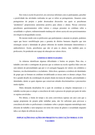 Em visita à escola foi possível, em conversas informais com os participantes, perceber
a positividade das atividades realizadas no que se refere ao protagonismo. Atuarem como
protagonistas do projeto e poder desencadear discussões nas quais se perceberam
“produtores” proporcionou autoestima positiva para alunos e alunas. Nessas conversas
percebemos questionamentos sobre valores e crenças presentes no cotidiano sobre a
sexualidade e o gênero, redimensionando mudança de valores acerca de seus posicionamentos
em relação às desigualdades sociais.
Do mesmo modo com os professores que participaram e atuaram no projeto, podemos
supor que houve sensibilização para a garantia de direitos humanos daqueles que tem
orientação sexual e identidade de gênero diferente do modelo dominante (heteronômico e
androcêntrico). Assim, percebemos que não só para os alunos, mas também para os
professores, foi produzido um espaço de educação em valores éticos.
LIMITES E DIFICULDADES
As relatoras identificam algumas dificuldades e limites no projeto. Para elas, o
trabalho com todo o contingente de pessoas que se reúnem na escola significa lidar com um
sem número de personalidades que por si só carregam bagagens de valores ora solidários e
fraternos, ora discriminatórios e excludentes. Além disso, apontam a existência de identidades
de grupo que se formam no cotidiano inviabilizando as trocas entre os demais colegas. Esse
foi o grande desafio da coordenação do projeto diante da trama de relações, personalidades e
identidades, dentre as quais algumas que conservam atitudes discriminatórias e preconceitos
muito rígidos.
Outra demanda desafiadora foi a ação de coordenar as relações interpessoais e o
trabalho escolar para se atingir a consciência de todo o processo do projeto por parte de todos
os sujeitos envolvidos.
Por último, o limite do tempo e da curta convivência (apenas um ano) com que a
equipe proponente do projeto pôde trabalhar junta, não foi suficiente para provocar a
consciência de todos os profissionais e estudantes sobre o projeto enquanto metodologia mais
eficiente de trabalho e nem tampouco em torno dos temas de gênero e sexualidade enquanto
tabu a ser objeto de reflexão da escola.
IMPLICAÇÕES DAS AÇÕES DO PROJETO NA EDUCAÇÃO MORAL E EM
VALORES
 
