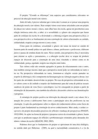 O projeto “Vivendo as diferenças” tem aspectos que consideramos relevantes no
processo de educação moral e em valores.
Antes de tudo, é preciso salientar que o tema não é comum ao se pensar uma proposta
de educação moral e em valores. Nem sempre vemos esses temas articulados com um projeto
de educar em valores morais e éticos, num olhar laico da escola, apesar de percebermos uma
relação intrínseca entre eles, a saber: a) a sexualidade e o gênero são categorias que fazem
parte do cotidiano da escola; b) a diversidade e a diferença exigem uma perspectiva ética; c)
essa perspectiva deve se fundamentar em uma construção de valores relacionados ao cuidado,
solidariedade, respeito consigo mesmo e com o outro.
Como parte do cotidiano, sexualidade e gênero são temas da moral no sentido de
fazerem parte do mundo prático no qual alunos e alunas, professores e professoras, elaboram
juízos e pautas de conduta diante do outro. Nesse sentido, uma perspectiva ética é necessária
para orientar as ações e pensamentos, e a educação escolar deve se ocupar de produzir
espaços de discussão para a construção de uma ética vinculada a valores como os de
solidariedade, justiça, equidade, respeito nas relações entre todos.
Tais valores estão não somente agregados às pautas de relacionamento com o outro,
mas também consigo mesmo, dado que a perspectiva moral pode ser referendada no outro e
no eu. Na perspectiva referendada no outro, fomentam-se relações sociais pautadas no
respeito às diferenças e há o rompimento da hierarquização ou valoração negativa dessas; isso
fez parte das atividades desenvolvidas no projeto. No caso da perspectiva referendada no eu,
os valores como os de cuidado e respeito são fundamentais para dar conta de práticas sexuais
saudáveis do ponto de vista físico e psicológico; isso foi conseguido no projeto a partir de
orientações de documentos, mas também da reflexão e discussões coletivas nas dramatizações
e pesquisas.
A estratégia do projeto positiva na efetivação da educação moral e em valores foi a
atuação dos jovens e adolescentes bem como a participação ativa dos professores na sua
orientação. A ação dos participantes sobre os objetos de conhecimento eleitos como focos do
projeto é parte fundamental na construção de novos conhecimentos. Mais ainda, o caráter co-
operativo do projeto desencadeia processos de reflexão e mudança de perspectivas (PIAGET,
1932/1994). As ações na forma de projetos e pesquisas acerca da sexualidade e gênero, fazem
com que se produzam espaços de reflexão e problematização orientados pelas demandas dos
alunos e alunas da escola (ARAÚJO, 2002; 2003).
Podemos dizer que os fundamentos do projeto se aproximam de uma ética dialógica,
no sentido dado por Habermas (1989), na qual a racionalidade comunicativa é a via da
 