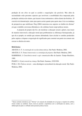produção de um ethos no qual os acordos e negociações são possíveis. Mas além da
racionalidade estão presentes aspectos que envolvem a sensibilidade ética impactada pelas
produções artísticas dos alunos, que trazem à tona sentimentos e afetos diante das histórias . O
exercício de dramatização, tanto para quem assiste quanto para quem atua é rico na mudança
de perspectivas que mobilizam. Puig (2004) menciona esse aspectos no âmbito de oficinas3
em que o trabalho com temas dilemáticos e do cotidiano fazem surgir práticas morais.
A proposta do projeto não foi a de moralizar a educação sexual e gênero, mas trazer
de maneira transversal a educação moral para problematizar as diferenças hierarquizadas, já
que ela se propõe, no sentido que estamos defendendo, fazer circular os sentidos produzidos
pelos sujeitos e disparar a negociação de significados para construir um ponto em comum sem
cercear os direitos do outro.
Referências:
ARAÚJO, U. F. A construção de escolas democráticas. São Paulo: Moderna, 2002.
ARAÚJO, U. F. Temas transversais e a estratégia de projetos. São Paulo: Moderna, 2003.
HABERMAS, J. Consciência moral e agir comunicativo.Rio de Janeiro: Tempo Brasileiro,
1989.
PIAGET, J. O juízo moral na criança. São Paulo: Summus, 1932/1994.
PUIG, J. M. Práticas morais – uma abordagem sociocultural da educação moral. São Paulo:
Moderna, 2004.
3
Nesse contexto entende-se por “oficinas” um conjunto de atividades de um grupo a respeito de conflitos
morais vividos no cotidiano. Assim, torna-se possível a experiência com a clarificação de valores, com a
deliberação de ações e a reflexão sobre possíveis práticas morais.
 