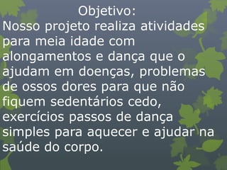 Objetivo:
Nosso projeto realiza atividades
para meia idade com
alongamentos e dança que o
ajudam em doenças, problemas
de ossos dores para que não
fiquem sedentários cedo,
exercícios passos de dança
simples para aquecer e ajudar na
saúde do corpo.
 