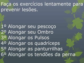 Faça os exercícios lentamente para
prevenir lesões.
1º Alongar seu pescoço
2º Alongar seu Ombro
3º Alongar os Pulsos
4º Alongar os quadríceps
5º Alongar as panturrilhas
6º Alongar os tendões da perna
 