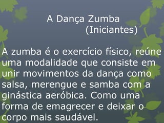A Dança Zumba
(Iniciantes)
A zumba é o exercício físico, reúne
uma modalidade que consiste em
unir movimentos da dança como
salsa, merengue e samba com a
ginástica aeróbica. Como uma
forma de emagrecer e deixar o
corpo mais saudável.
 