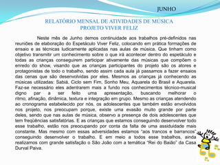 JUNHORELATÓRIO MENSAL DE ATIVIDADES DE MÚSICAPROJETO VIVER FELIZ	Neste mês de Junho demos continuidade aos trabalhos pré-definidos nas reuniões de elaboração do Espetáculo Viver Feliz, colocando em prática formações de ensaio e as técnicas ludicamente aplicadas nas aulas de música. Que tinham como objetivo transmitir um conhecimento sobre o que irá acontecer dentro do espetáculo e todas as crianças conseguirem participar ativamente das músicas que compõem o enredo do show, visando que as crianças participantes do projeto são os atores e protagonistas de todo o trabalho, sendo assim cada aula já passamos a fazer ensaios das cenas que são desenvolvidas por eles. Mesmos as crianças já conhecendo as músicas utilizadas: Sabiá, Ciclo sem Fim, Sonho Meu, Aquarela do Brasil e Aquarela. Faz-se necessário eles adentrarem mais a fundo nos conhecimentos técnico-musical digno par a ser feito uma apresentação, buscando melhorar o ritmo, afinação, dinâmica, textura e integração em grupo. Mesmo as crianças atendendo ao cronograma estabelecido por nós, os adolescentes que também estão envolvidos nos projeto, nos preocupam porque, existe uma evasão muito grande por parte deles, sendo que nas aulas de música, observo a presença de dois adolescentes que tem freqüências satisfatórias. E as crianças que estamos conseguindo desenvolver todo esse trabalho, estão nos preocupando por conta da falta de uma assiduidade mais constante. Mas mesmo com essas adversidades estamos “aos trancos e barrancos” conseguindo desenvolver o trabalho. E em meio a todos esse trabalhos, ainda realizamos com grande satisfação o São João com a temática “Rei do Baião” da Casa Durval Paiva. 