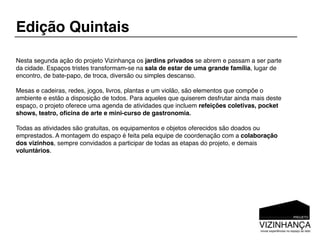 Edição Quintais

Nesta segunda ação do projeto Vizinhança os jardins privados se abrem e passam a ser parte
da cidade. Espaços tristes transformam-se na sala de estar de uma grande família, lugar de
encontro, de bate-papo, de troca, diversão ou simples descanso.

Mesas e cadeiras, redes, jogos, livros, plantas e um violão, são elementos que compõe o
ambiente e estão a disposição de todos. Para aqueles que quiserem desfrutar ainda mais deste
espaço, o projeto oferece uma agenda de atividades que incluem refeições coletivas, pocket
shows, teatro, oﬁcina de arte e mini-curso de gastronomia.

Todas as atividades são gratuitas, os equipamentos e objetos oferecidos são doados ou
emprestados. A montagem do espaço é feita pela equipe de coordenação com a colaboração
dos vizinhos, sempre convidados a participar de todas as etapas do projeto, e demais
voluntários.
 