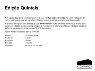 Edição Quintais

A 2ª Edição do projeto acontecerá em uma casa na Rua Eça de Queirós, no bairro Petrópolis. O
imóvel está locado para um estúdio de Pilates, porém, o quintal generoso está desocupado.
A abertura do espaço será sábado, dia 20 de Outubro de 2012 (em caso de chuva, o evento será
transferido). Todos que quiserem participar da montagem da abertura estão convidados a colaborar
da forma que puderem entre os dias 15 e 19 de outubro.
Alguns itens necessários para a estrutura:
/Mesas                  /Bomba dʼágua
/Cadeiras               /Redes
/Cafeiteira             /Tintas
/Bebidas                /Plantas
/Comidas                /Material de limpeza
 