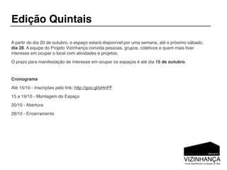 Edição Quintais

A partir do dia 20 de outubro, o espaço estará disponível por uma semana, até o próximo sábado,
dia 28. A equipe do Projeto Vizinhança convida pessoas, grupos, coletivos e quem mais tiver
interesse em ocupar o local com atividades e projetos.
O prazo para manifestação de interesse em ocupar os espaços é até dia 15 de outubro.


Cronograma
Até 15/10 - Inscrições pelo link: http://goo.gl/oHnPF
15 a 19/10 - Montagem do Espaço
20/10 - Abertura
28/10 - Encerramento
 