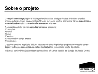 Sobre o projeto

O Projeto Vizinhança propõe a ocupação temporária de espaços ociosos através de projetos
artístico-culturais. Estes equipamentos efêmeros têm como objetivo oportunizar novas experiências
e aprendizados assim como estimular encontros e trocas.
A ocupação pode ter os mais variados formatos, tais como:
/Exposições
/Oﬁcinas
/Shows
/Palestras
/Espetáculos de dança e teatro
/Intervenções
O objetivo principal do projeto é reunir pessoas em torno de projetos que possam colaborar para o
desenvolvimento econômico, social ou intelectual da comunidade local e da cidade.
Iniciativas semelhantes já acontecem com sucesso em várias cidades da Europa e Estados Unidos.
 