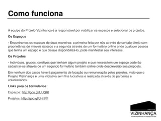 Como funciona

A equipe do Projeto Vizinhança é a responsável por viabilizar os espaços e selecionar os projetos.
Os Espaços
- Encontramos os espaços de duas maneiras: a primeira feita por nós através do contato direto com
proprietários de imóveis ociosos e a segunda através de um formulário online onde qualquer pessoa
que tenha um espaço e que deseje disponibilizá-lo, pode manifestar seu interesse.
Os Projetos
- Indivíduos, grupos, coletivos que tenham algum projeto e que necessitem um espaço poderão
cadastrar-se através de um segundo formulário também online onde descreverão sua proposta.
Em nenhum dos casos haverá pagamento de locação ou remuneração pelos projetos, visto que o
Projeto Vizinhança é uma iniciativa sem ﬁns lucrativos e realizada através de parcerias e
voluntariados.
Links para os formulários:
Espaços: http://goo.gl/UUGIK
Projetos: http://goo.gl/oHnPF
 