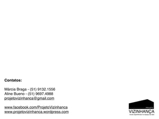 Contatos:

Márcia Braga - (51) 9132.1556
Aline Bueno - (51) 9697.4988
projetovizinhanca@gmail.com

www.facebook.com/ProjetoVizinhanca
www.projetovizinhanca.wordpress.com
 
