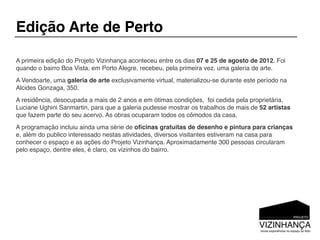 Edição Arte de Perto

A primeira edição do Projeto Vizinhança aconteceu entre os dias 07 e 25 de agosto de 2012. Foi
quando o bairro Boa Vista, em Porto Alegre, recebeu, pela primeira vez, uma galeria de arte.
A Vendoarte, uma galeria de arte exclusivamente virtual, materializou-se durante este período na
Alcides Gonzaga, 350.
A residência, desocupada a mais de 2 anos e em ótimas condições, foi cedida pela proprietária,
Luciane Ughini Sanmartin, para que a galeria pudesse mostrar os trabalhos de mais de 52 artistas
que fazem parte do seu acervo. As obras ocuparam todos os cômodos da casa.
A programação incluiu ainda uma série de oﬁcinas gratuitas de desenho e pintura para crianças
e, além do publico interessado nestas atividades, diversos visitantes estiveram na casa para
conhecer o espaço e as ações do Projeto Vizinhança. Aproximadamente 300 pessoas circularam
pelo espaço, dentre eles, é claro, os vizinhos do bairro.
 
