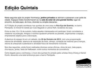 Edição Quintais

Nesta segunda ação do projeto Vizinhança, jardins privados se abriram e passaram a ser parte da
cidade. Espaços tristes transformaram-se na sala de estar de uma grande família, lugar de
encontro, de bate-papo, de troca, diversão ou simples descanso.
A 2ª Edição do projeto aconteceu nos quintais de uma casa na Rua Eça de Queirós, no bairro
Petrópolis. O imóvel foi cedido por Caio Bagaiolo e Letícia Rath, locatários da casa.
Entre os dias 15 e 19 de outubro, todos aqueles interessados em participar, foram convidados a
colaborar na produção. Amigos e vizinhos ajudaram pintando as paredes, organizando o espaço,
emprestando objetos para a decoração.
A abertura do espaço foi em um sábado, dia 20 de Outubro de 2012, com uma programação
intensa de atividades: abertura de exposição de fotos, almoço, contação de histórias para crianças,
oﬁcina de artesanato sustentável e atividade física de treinamento funcional.
Nos dias seguintes, ainda foram realizadas diversas outras oﬁcinas, show de jazz, bate-papos,
churrascos, jantas, festa de Halloween, entre outros momentos de convivência.
Como legado para a vizinhança, o muro dos quintais foi pintado pelos artistas Deny Chang e Daniel
Eizirik, deixando uma bela lembrança para o bairro Petrópolis.
 