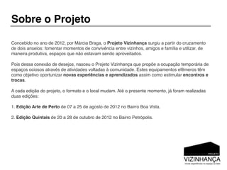 Sobre o Projeto

Concebido no ano de 2012, por Márcia Braga, o Projeto Vizinhança surgiu a partir do cruzamento
de dois anseios: fomentar momentos de convivência entre vizinhos, amigos e família e utilizar, de
maneira produtiva, espaços que não estavam sendo aproveitados.

Pois dessa conexão de desejos, nasceu o Projeto Vizinhança que propõe a ocupação temporária de
espaços ociosos através de atividades voltadas à comunidade. Estes equipamentos efêmeros têm
como objetivo oportunizar novas experiências e aprendizados assim como estimular encontros e
trocas.

A cada edição do projeto, o formato e o local mudam. Até o presente momento, já foram realizadas
duas edições:

1. Edição Arte de Perto de 07 a 25 de agosto de 2012 no Bairro Boa Vista.

2. Edição Quintais de 20 a 28 de outubro de 2012 no Bairro Petrópolis.
 