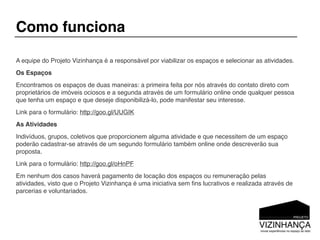 Como funciona

A equipe do Projeto Vizinhança é a responsável por viabilizar os espaços e selecionar as atividades.
Os Espaços
Encontramos os espaços de duas maneiras: a primeira feita por nós através do contato direto com
proprietários de imóveis ociosos e a segunda através de um formulário online onde qualquer pessoa
que tenha um espaço e que deseje disponibilizá-lo, pode manifestar seu interesse.
Link para o formulário: http://goo.gl/UUGIK
As Atividades
Indivíduos, grupos, coletivos que proporcionem alguma atividade e que necessitem de um espaço
poderão cadastrar-se através de um segundo formulário também online onde descreverão sua
proposta.
Link para o formulário: http://goo.gl/oHnPF
Em nenhum dos casos haverá pagamento de locação dos espaços ou remuneração pelas
atividades, visto que o Projeto Vizinhança é uma iniciativa sem ﬁns lucrativos e realizada através de
parcerias e voluntariados.
 